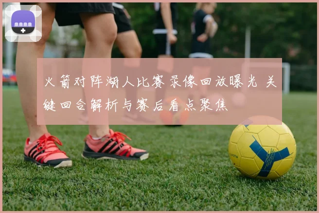 火箭对阵湖人比赛录像回放曝光 关键回合解析与赛后看点聚焦