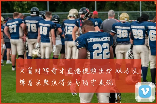 火箭对阵奇才直播视频出炉 双方交锋看点聚焦得分与防守表现