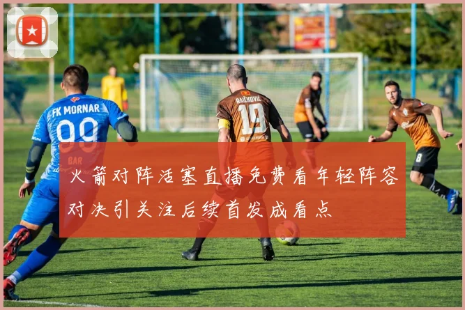 火箭对阵活塞直播免费看年轻阵容对决引关注后续首发成看点