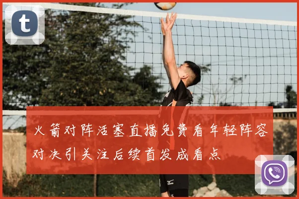 火箭对阵活塞直播免费看年轻阵容对决引关注后续首发成看点