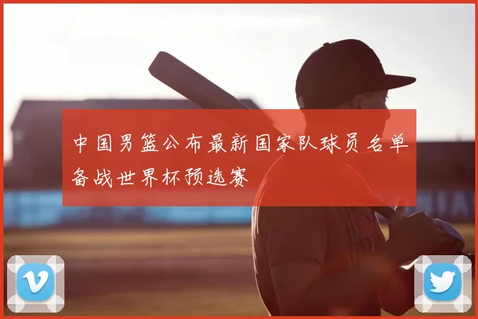 中国男篮公布最新国家队球员名单备战世界杯预选赛