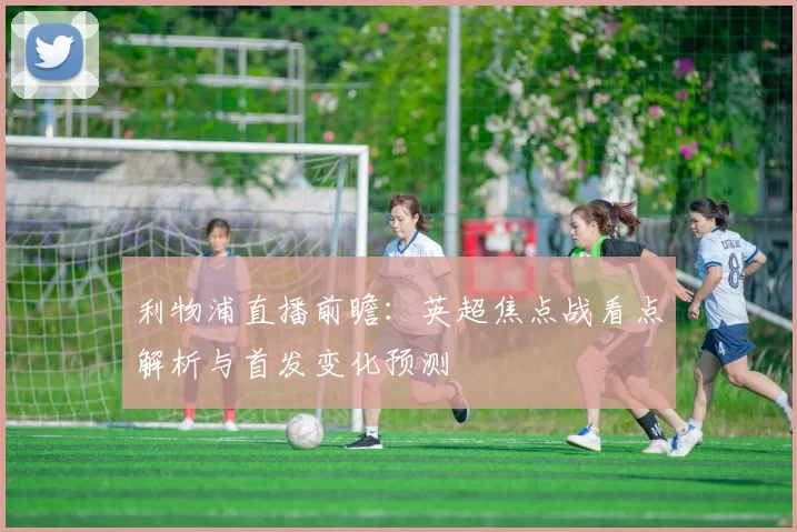 利物浦直播前瞻：英超焦点战看点解析与首发变化预测