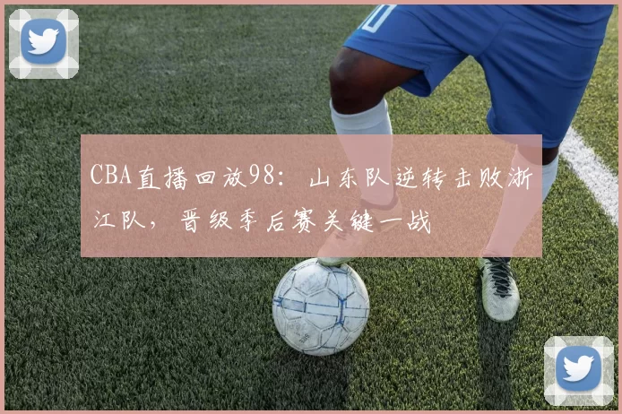CBA直播回放98：山东队逆转击败浙江队，晋级季后赛关键一战