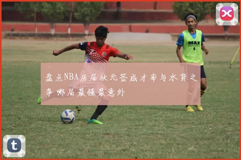 盘点NBA历届状元签成才率与水货之争 哪届最强最意外