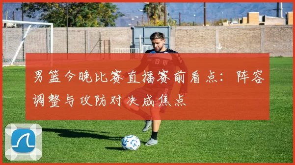 男篮今晚比赛直播赛前看点:阵容调整与攻防对决成焦点