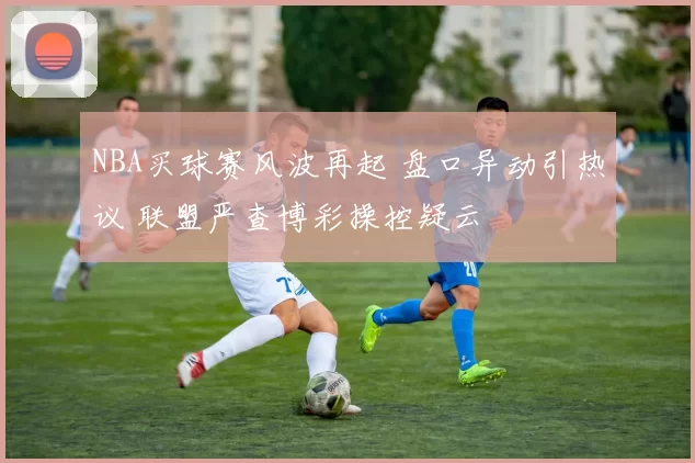 NBA买球赛风波再起 盘口异动引热议 联盟严查博彩操控疑云