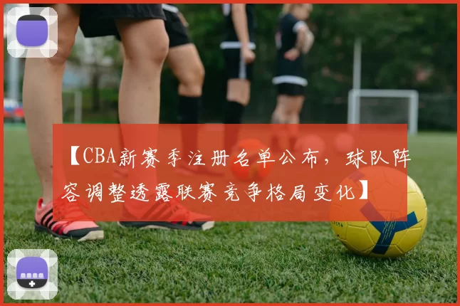 【CBA新赛季注册名单公布，球队阵容调整透露联赛竞争格局变化】