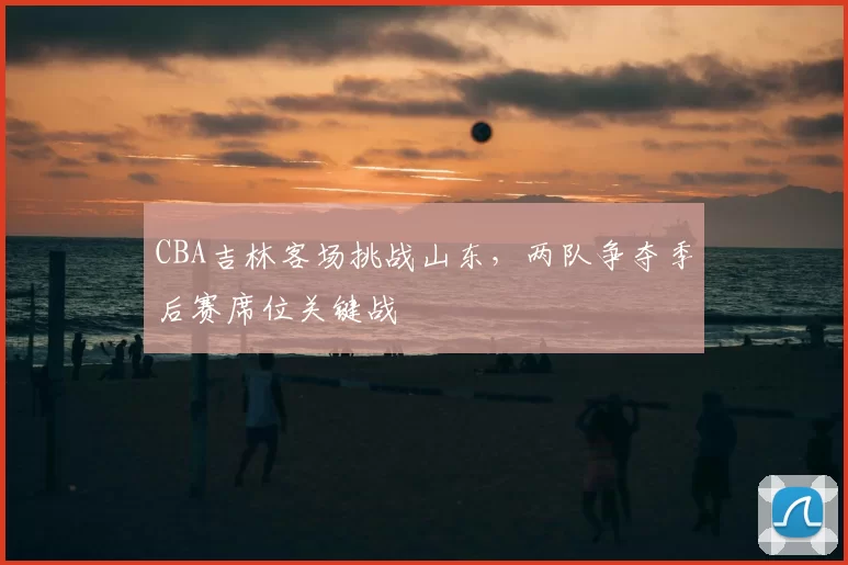 CBA吉林客场挑战山东，两队争夺季后赛席位关键战