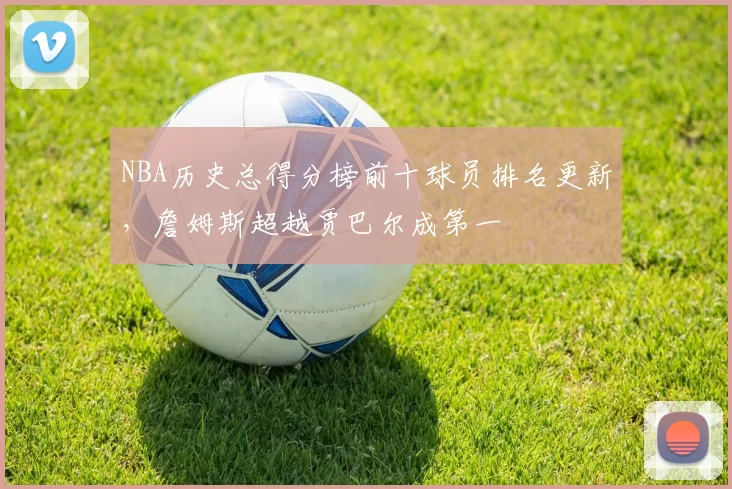 NBA历史总得分榜前十球员排名更新，詹姆斯超越贾巴尔成第一