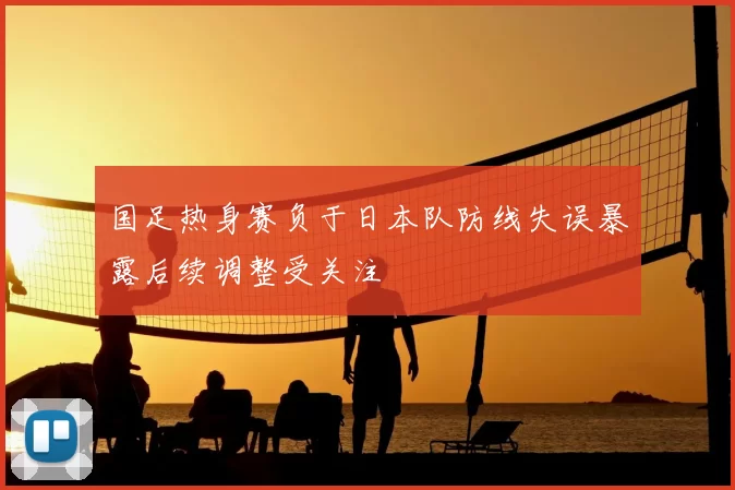 国足热身赛负于日本队防线失误暴露后续调整受关注