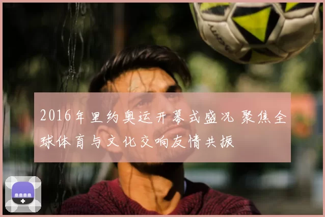 2016年里约奥运开幕式盛况 聚焦全球体育与文化交响友情共振