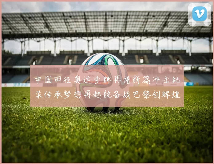 中国田径奥运金牌再谱新篇冲击纪录传承梦想再起航备战巴黎创辉煌