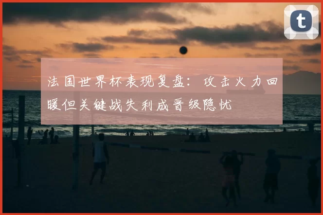 法国世界杯表现复盘：攻击火力回暖但关键战失利成晋级隐忧