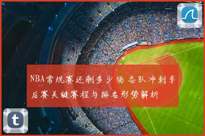 NBA常规赛还剩多少场 各队冲刺季后赛关键赛程与排名形势解析