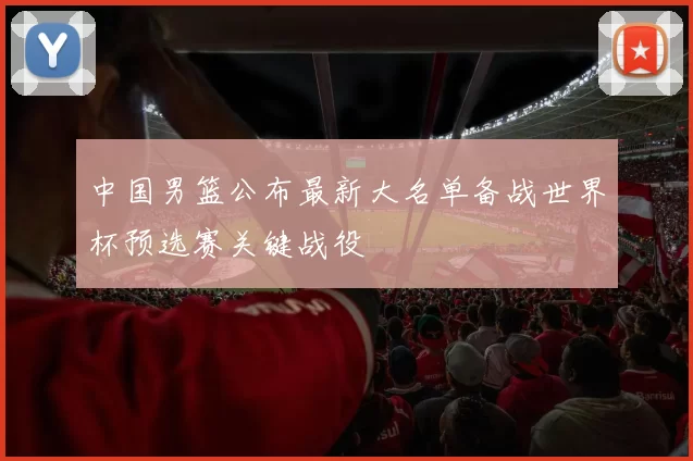 中国男篮公布最新大名单备战世界杯预选赛关键战役