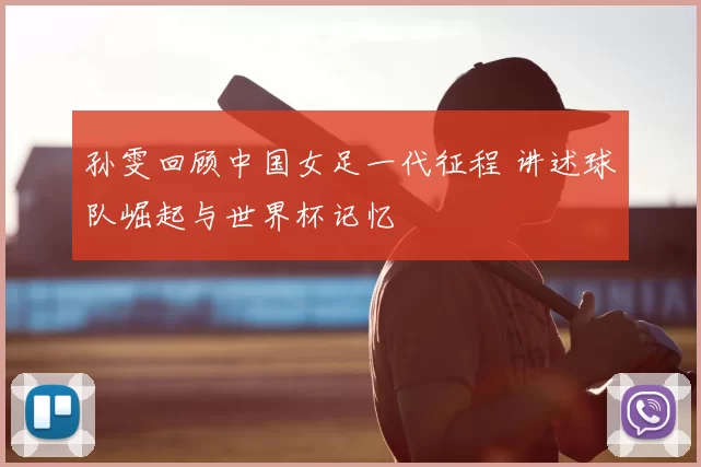 孙雯回顾中国女足一代征程 讲述球队崛起与世界杯记忆