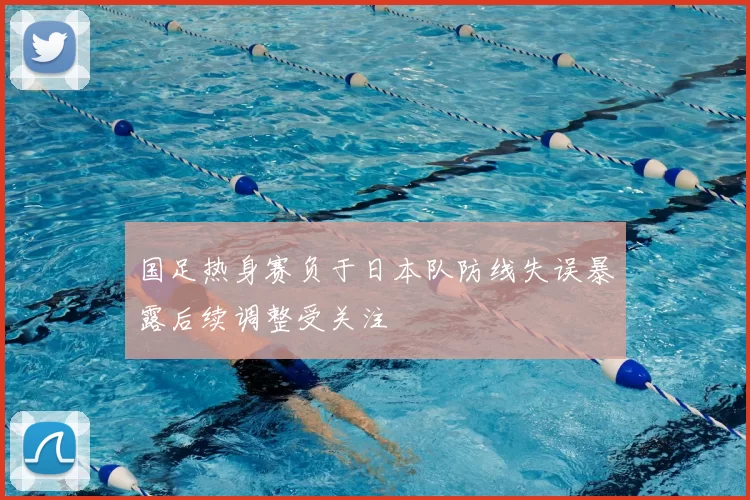 国足热身赛负于日本队防线失误暴露后续调整受关注