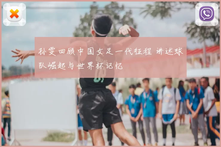 孙雯回顾中国女足一代征程 讲述球队崛起与世界杯记忆