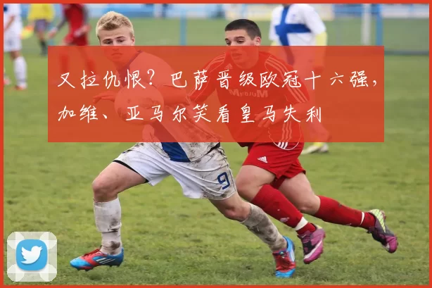 又拉仇恨?巴萨晋级欧冠十六强,加维、亚马尔笑看皇马失利