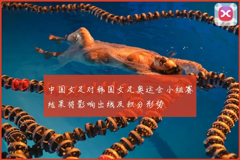 中国女足对韩国女足奥运会小组赛结果将影响出线及积分形势