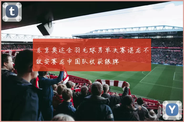 东京奥运会羽毛球男单决赛谌龙不敌安赛龙中国队收获银牌