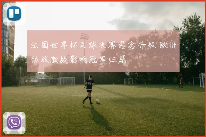 法国世界杯足球决赛悬念升级 欧洲劲旅激战影响冠军归属