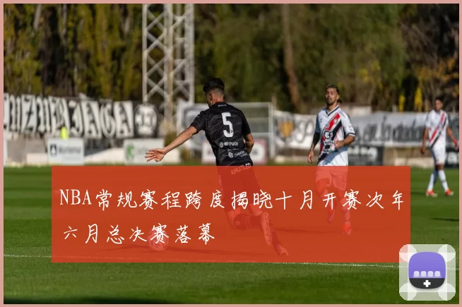 NBA常规赛程跨度揭晓十月开赛次年六月总决赛落幕
