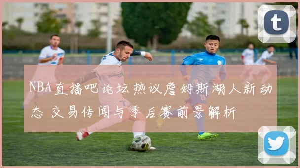 NBA直播吧论坛热议詹姆斯湖人新动态 交易传闻与季后赛前景解析