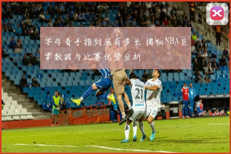 字母哥手指到底有多长 揭秘NBA巨掌数据与比赛优势分析