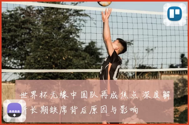 世界杯无缘中国队再成焦点 深度解析长期缺席背后原因与影响