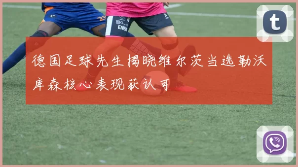 德国足球先生揭晓维尔茨当选勒沃库森核心表现获认可