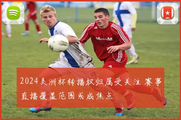 2024美洲杯转播权归属受关注 赛事直播覆盖范围或成焦点