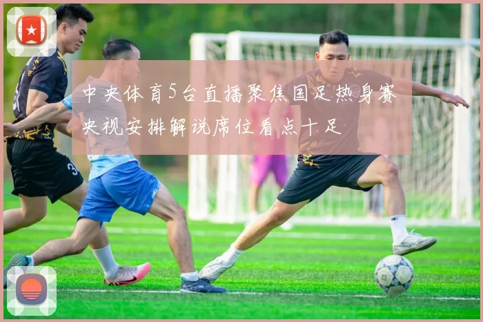 中央体育5台直播聚焦国足热身赛 央视安排解说席位看点十足