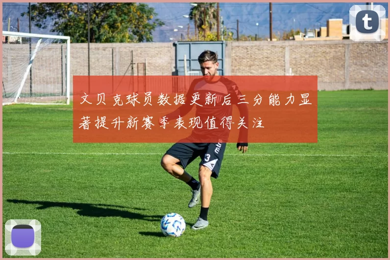 文贝克球员数据更新后三分能力显著提升新赛季表现值得关注